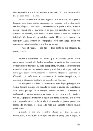 todas as refeições, e é tão insistente que não há como não atendê-
la. Ela não pede — manda.
     Estou convencida de que alguém quis se livrar de Hiyou e
levou-a com uma pedra amarrada no pescoço até o rio, onde
tentou afogá-la. Mas Hiyou, determinada a gozar a vida, roeu a
corda, nadou até à margem, e se pôs em marcha alegremente
através do deserto, escolhendo os dois homens com seu instinto
infalível. Confirmando a minha teoria, Hiyou vem conosco a
qualquer lugar, menos ao Jaghjagha. Fica bem longe, mais ou
menos sacudindo a cabeça, e volta para casa.
     — Não, obrigada! — ela diz. — Não gosto de ser afogada. É
muito chato!


     Ficamos satisfeitos em saber que o Coronel passou uma
noite mais agradável. Serkis expulsou a maioria dos morcegos
consertando o telhado, e, para completar, o Coronel inventou um
estranho sistema, que envolve uma grande bacia de água onde os
morcegos caem eventualmente e morrem afogados. Segundo o
Coronel nos informou, o mecanismo é muito complicado, e
arrumá-lo diminuiu bastante as suas horas de sono.
     Vamos para a colina, e almoçamos num lugar protegido do
vento. Mesmo assim, um bocado de areia e poeira são engolidas
com cada pedaço. Todo mundo parece animado, e mesmo o
melancólico homem da água demonstra um certo orgulho ao ir e
vir do Jaghjagha, trazendo a água dos trabalhadores. Ele a leva
até o sopé da colina, e de lá, ela é conduzida em jarras presas no
lombo de burricos. A coisa toda tem um aspecto bíblico muito
fascinante.
     Quando    o   dia   de   trabalho   chega   ao   fim,   trocamos
despedidas, e o Coronel e Bumps partem em Mary para Chagar, e



                                                                  191
 
