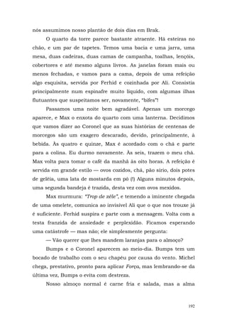 nós assumimos nosso plantão de dois dias em Brak.
     O quarto da torre parece bastante atraente. Há esteiras no
chão, e um par de tapetes. Temos uma bacia e uma jarra, uma
mesa, duas cadeiras, duas camas de campanha, toalhas, lençóis,
cobertores e até mesmo alguns livros. As janelas foram mais ou
menos fechadas, e vamos para a cama, depois de uma refeição
algo esquisita, servida por Ferhid e cozinhada por Ali. Consistia
principalmente num espinafre muito líquido, com algumas ilhas
flutuantes que suspeitamos ser, novamente, “bifes”!
     Passamos uma noite bem agradável. Apenas um morcego
aparece, e Max o enxota do quarto com uma lanterna. Decidimos
que vamos dizer ao Coronel que as suas histórias de centenas de
morcegos são um exagero descarado, devido, principalmente, à
bebida. Às quatro e quinze, Max é acordado com o chá e parte
para a colina. Eu durmo novamente. Às seis, trazem o meu chá.
Max volta para tomar o café da manhã às oito horas. A refeição é
servida em grande estilo — ovos cozidos, chá, pão sírio, dois potes
de geléia, uma lata de mostarda em pó (!) Alguns minutos depois,
uma segunda bandeja é trazida, desta vez com ovos mexidos.
     Max murmura: “Trop de zèle”, e temendo a iminente chegada
de uma omelete, comunica ao invisível Ali que o que nos trouxe já
é suficiente. Ferhid suspira e parte com a mensagem. Volta com a
testa franzida de ansiedade e perplexidão. Ficamos esperando
uma catástrofe — mas não; ele simplesmente pergunta:
     — Vão querer que lhes mandem laranjas para o almoço?
     Bumps e o Coronel aparecem ao meio-dia. Bumps tem um
bocado de trabalho com o seu chapéu por causa do vento. Michel
chega, prestativo, pronto para aplicar Força, mas lembrando-se da
última vez, Bumps o evita com destreza.
     Nosso almoço normal é carne fria e salada, mas a alma



                                                                192
 