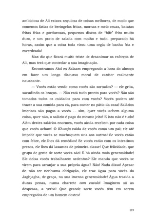 ambiciosa de Ali estava sequiosa de coisas melhores, de modo que
comemos fatias de beringelas fritas, mornas e meio cruas, batatas
fritas frias e gordurosas, pequenos discos de “bife” frito muito
duro, e um prato de salada com molho e tudo, preparado há
horas, assim que a coisa toda virou uma orgia de banha fria e
esverdeada!
     Max diz que ficará muito triste de desanimar os esforços de
Ali, mas terá que controlar a sua imaginação.
     Encontramos Abd es Salaam empregando a hora do almoço
em   fazer    um   longo   discurso   moral   de   caráter   realmente
nauseante.
     — Vocês estão vendo como vocês são sortudos? — ele grita,
sacudindo os braços. — Não está tudo pronto para vocês? Não são
tomados todos os cuidados para com vocês? Vocês podem até
trazer a sua comida para cá, para comer no pátio da casa! Salários
imensos são pagos a vocês — sim, quer vocês achem alguma
coisa, quer não, o salário é pago do mesmo jeito! E isto não é tudo!
Além destes salários enormes, vocês ainda recebem por cada coisa
que vocês acham! O Khwaja cuida de vocês como um pai; ele até
impede que vocês se machuquem uns aos outros! Se vocês estão
com febre, ele lhes dá remédios! Se vocês estão com os intestinos
presos, ele lhes dá laxantes de primeira classe! Que felicidade, que
grupo de gente de sorte vocês são! E há ainda mais generosidade!
Ele deixa vocês trabalharem sedentos? Ele manda que vocês se
virem para arranjar a sua própria água? Não! Nada disso! Apesar
de não ter nenhuma obrigação, ele traz água para vocês do
Jaghjagha, de graça, na sua imensa generosidade! Água trazida a
duras penas, numa charrete com cavalo! Imaginem só as
despesas, a verba! Que grande sorte vocês têm em serem
empregados de um homem destes!



                                                                   193
 