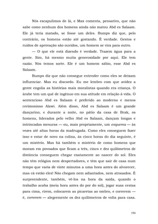 Nós escapulimos de lá, e Max comenta, pensativo, que não
sabe como nenhum dos homens ainda não matou Abd es Salaam.
Ele já teria matado, se fosse um deles. Bumps diz que, pelo
contrário, os homens estão até gostando. Ê verdade. Gestos e
ruídos de aprovação são ouvidos, um homem se vira para outro.
     — O que ele está dizendo é verdade. Trazem água para a
gente. Sim, há mesmo muita generosidade por aqui. Ele tem
razão. Nós temos sorte. Ele é um homem sábio, esse Abd es
Salaam.
     Bumps diz que não consegue entender como eles se deixam
influenciar. Mas eu discordo. Eu me lembro com que avidez a
gente engolia as histórias mais moralistas quando era criança. O
árabe tem um quê de ingênuo em sua atitude em relação à vida. O
sentencioso Abd es Salaam é preferido ao moderno e menos
cerimonioso Alawi. Além disso, Abd es Salaam é um grande
dançarino, e durante a noite, no pátio da casa de Brak, os
homens, liderados pelo velho Abd es Salaam, dançam longas e
intrincadas mesuras — ou, mais propriamente, um esquema — às
vezes até altas horas da madrugada. Como eles conseguem fazer
isso e estar de novo na colina, às cinco horas do dia seguinte, é
um mistério. Mas há também o mistério de como homens que
moram em povoados que ficam a três, cinco e dez quilômetros de
distância conseguem chegar exatamente ao nascer do sol. Eles
não têm relógios nem despertadores, e têm que sair de casa num
tempo que varia de vinte minutos a uma hora antes do alvorecer,
mas cá estão eles! Não chegam nem adiantados, nem atrasados. É
surpreendente, também, vê-los na hora da saída, quando o
trabalho acaba (meia hora antes do por do sol), jogar suas cestas
para cima, rirem, colocarem as picaretas ao ombro, e correrem —
é, correrem — alegremente os dez quilômetros de volta para casa.



                                                                194
 