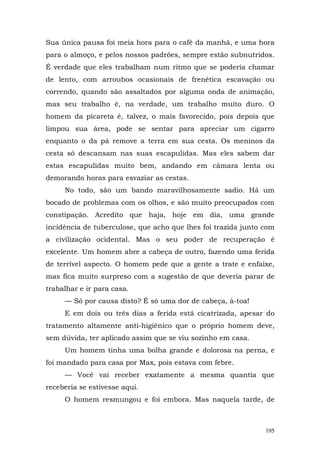 Sua única pausa foi meia hora para o café da manhã, e uma hora
para o almoço, e pelos nossos padrões, sempre estão subnutridos.
É verdade que eles trabalham num ritmo que se poderia chamar
de lento, com arroubos ocasionais de frenética escavação ou
correndo, quando são assaltados por alguma onda de animação,
mas seu trabalho é, na verdade, um trabalho muito duro. O
homem da picareta é, talvez, o mais favorecido, pois depois que
limpou sua área, pode se sentar para apreciar um cigarro
enquanto o da pá remove a terra em sua cesta. Os meninos da
cesta só descansam nas suas escapulidas. Mas eles sabem dar
estas escapulidas muito bem, andando em câmara lenta ou
demorando horas para esvaziar as cestas.
     No todo, são um bando maravilhosamente sadio. Há um
bocado de problemas com os olhos, e são muito preocupados com
constipação. Acredito que haja, hoje em dia, uma grande
incidência de tuberculose, que acho que lhes foi trazida junto com
a civilização ocidental. Mas o seu poder de recuperação é
excelente. Um homem abre a cabeça de outro, fazendo uma ferida
de terrível aspecto. O homem pede que a gente a trate e enfaixe,
mas fica muito surpreso com a sugestão de que deveria parar de
trabalhar e ir para casa.
     — Só por causa disto? É só uma dor de cabeça, à-toa!
     E em dois ou três dias a ferida está cicatrizada, apesar do
tratamento altamente anti-higiênico que o próprio homem deve,
sem dúvida, ter aplicado assim que se viu sozinho em casa.
     Um homem tinha uma bolha grande e dolorosa na perna, e
foi mandado para casa por Max, pois estava com febre.
     — Você vai receber exatamente a mesma quantia que
receberia se estivesse aqui.
     O homem resmungou e foi embora. Mas naquela tarde, de



                                                               195
 
