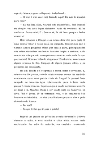 repente, Max o pegou em flagrante, trabalhando.
     — O que é que você está fazendo aqui? Eu não te mandei
para casa?
     — Eu fui para casa, Khwaja (oito quilômetros). Mas quando
eu cheguei em casa fiquei chateado. Nada de conversa! Só as
mulheres. Então voltei. E o Senhor vê, foi até bom, porque a bolha
estourou!
     Hoje voltamos a Chagar, e os outros dois vêm para Brak. É
uma delícia voltar à nossa casa. Na chegada, descobrimos que o
Coronel andou pregando avisos por toda a parte, principalmente
uns avisos de caráter insultante. Também limpou e arrumou tudo
com tanto zelo que não conseguimos encontrar mais nada do que
precisamos! Ficamos bolando vinganças! Finalmente, recortamos
alguns retratos da Sra. Simpson de alguns jornais velhos, e os
pregamos em seu quarto.
     Há um bocado de fotografias a serem feitas e reveladas, e,
como é um dia quente, saio da minha câmara escura me sentindo
exatamente como uma parede cheia de fungos! O pessoal ficou
ocupado me trazendo água relativamente pura. A lama mais
grossa é coada primeiro, depois a água é coada novamente através
de pano e lã. Quando chega a ser usada para os negativos, só
areia fina e poeira do ar entraram nela, e os resultados são
bastante satisfatórios. Um dos trabalhadores procura Max e pede
cinco dias de licença.
     — Por quê?
     — Porque tenho que ir para a prisão!


     Hoje foi um grande dia por causa de um salvamento. Choveu
durante a noite, e esta manhã o chão ainda estava meio
encharcado. Por volta do meio-dia, um cavaleiro tresloucado



                                                               196
 