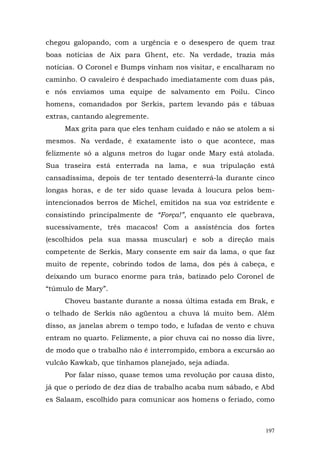 chegou galopando, com a urgência e o desespero de quem traz
boas notícias de Aix para Ghent, etc. Na verdade, trazia más
notícias. O Coronel e Bumps vinham nos visitar, e encalharam no
caminho. O cavaleiro é despachado imediatamente com duas pás,
e nós enviamos uma equipe de salvamento em Poilu. Cinco
homens, comandados por Serkis, partem levando pás e tábuas
extras, cantando alegremente.
     Max grita para que eles tenham cuidado e não se atolem a si
mesmos. Na verdade, é exatamente isto o que acontece, mas
felizmente só a alguns metros do lugar onde Mary está atolada.
Sua traseira está enterrada na lama, e sua tripulação está
cansadíssima, depois de ter tentado desenterrá-la durante cinco
longas horas, e de ter sido quase levada à loucura pelos bem-
intencionados berros de Michel, emitidos na sua voz estridente e
consistindo principalmente de “Força!”, enquanto ele quebrava,
sucessivamente, três macacos! Com a assistência dos fortes
(escolhidos pela sua massa muscular) e sob a direção mais
competente de Serkis, Mary consente em sair da lama, o que faz
muito de repente, cobrindo todos de lama, dos pés à cabeça, e
deixando um buraco enorme para trás, batizado pelo Coronel de
“túmulo de Mary”.
     Choveu bastante durante a nossa última estada em Brak, e
o telhado de Serkis não agüentou a chuva lá muito bem. Além
disso, as janelas abrem o tempo todo, e lufadas de vento e chuva
entram no quarto. Felizmente, a pior chuva cai no nosso dia livre,
de modo que o trabalho não é interrompido, embora a excursão ao
vulcão Kawkab, que tínhamos planejado, seja adiada.
     Por falar nisso, quase temos uma revolução por causa disto,
já que o período de dez dias de trabalho acaba num sábado, e Abd
es Salaam, escolhido para comunicar aos homens o feriado, como



                                                               197
 