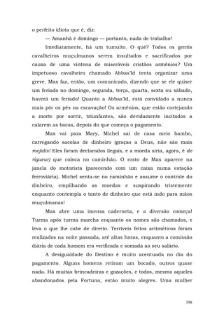 o perfeito idiota que é, diz:
      — Amanhã é domingo — portanto, nada de trabalho!
      Imediatamente, há um tumulto. O quê? Todos os gentis
cavalheiros muçulmanos serem insultados e sacrificados por
causa de uma vintena de miseráveis cristãos armênios? Um
impetuoso cavalheiro chamado Abbas’Id tenta organizar uma
greve. Max faz, então, um comunicado, dizendo que se ele quiser
um feriado no domingo, segunda, terça, quarta, sexta ou sábado,
haverá um feriado! Quanto a Abbas’Id, está convidado a nunca
mais pôr os pés na escavação! Os armênios, que estão cortejando
a morte por sorrir, triunfantes, são devidamente incitados a
calarem as bocas, depois do que começa o pagamento.
      Max vai para Mary, Michel sai de casa meio bambo,
carregando sacolas de dinheiro (graças a Deus, não são mais
mejidis! Eles foram declarados ilegais, e a moeda síria, agora, é de
rigueur) que coloca no caminhão. O rosto de Max aparece na
janela do motorista (parecendo com um caixa numa estação
ferroviária). Michel senta-se no caminhão e assume o controle do
dinheiro,   empilhando     as   moedas   e   suspirando   tristemente
enquanto contempla o tanto de dinheiro que está indo para mãos
muçulmanas!
      Max abre uma imensa caderneta, e a diversão começa!
Turma após turma marcha enquanto os nomes são chamados, e
leva o que lhe cabe de direito. Terríveis feitos aritméticos foram
realizados na noite passada, até altas horas, enquanto a comissão
diária de cada homem era verificada e somada ao seu salário.
      A desigualdade do Destino é muito acentuada no dia do
pagamento. Alguns homens retiram um bocado, outros quase
nada. Há muitas brincadeiras e gozações, e todos, mesmo aqueles
abandonados pela Fortuna, estão muito alegres. Uma mulher



                                                                  198
 