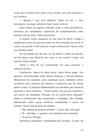 curda alta e bonita corre para o seu marido, que está contando o
que recebeu.
      — Quanto é que você ganhou? Deixa eu ver! — sem
escrúpulos, ela pega o dinheiro todo e some com ele.
      Dois árabes de aspecto refinado viram o rosto gentilmente,
chocados por semelhante espetáculo de comportamento nada
feminino (ou de resto, nada masculino!)
      A mulher curda reaparece de sua casa de barro e xinga o
marido por causa da maneira como ele está tratando um burro. O
curdo, um grande e belo homem, suspira tristemente. Quem seria
um marido curdo?
      Há um ditado que diz que, se um árabe o rouba no deserto,
vai lhe bater, mas deixá-lo vivo; mas se um curdo o rouba, vai
matá-lo só por prazer!
      Talvez o fato de ser espezinhado em casa aumente a
violência lá fora!
      Finalmente, depois de duas horas, todos foram pagos. Um
pequeno mal-entendido entre Daoud Suliman e Daoud Suliman
Mohammed foi resolvido, para satisfação geral. Abdullah voltou
sorridente para devolver dez francos e cinqüenta que lhe foram
dados a mais. O pequeno Mahmoud faz um barulhão por causa de
quarenta e cinco centavos — “duas contas, um caco de cerâmica e
um pouco de obsidiana, Khwaja, foi na quinta-feira passada!”
Todas as reclamações são examinadas e atendidas. São colhidas
informações sobre quem continua trabalhando e quem vai
embora. Quase todo mundo vai embora.
      — Mas depois do próximo período — quem sabe, Khwaja?
      — É — diz Max, — quando o seu dinheiro tiver acabado!
      — É isso aí, Khwaja.
      Amistosas saudações e despedidas são trocadas. À noite, há



                                                              199
 