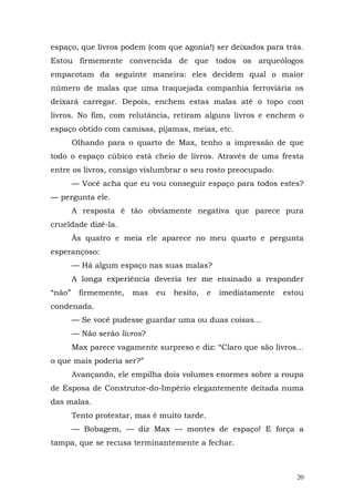 espaço, que livros podem (com que agonia!) ser deixados para trás.
Estou firmemente convencida de que todos os arqueólogos
empacotam da seguinte maneira: eles decidem qual o maior
número de malas que uma traquejada companhia ferroviária os
deixará carregar. Depois, enchem estas malas até o topo com
livros. No fim, com relutância, retiram alguns livros e enchem o
espaço obtido com camisas, pijamas, meias, etc.
        Olhando para o quarto de Max, tenho a impressão de que
todo o espaço cúbico está cheio de livros. Através de uma fresta
entre os livros, consigo vislumbrar o seu rosto preocupado.
        — Você acha que eu vou conseguir espaço para todos estes?
— pergunta ele.
        A resposta é tão obviamente negativa que parece pura
crueldade dizê-la.
        Às quatro e meia ele aparece no meu quarto e pergunta
esperançoso:
        — Há algum espaço nas suas malas?
        A longa experiência deveria ter me ensinado a responder
“não”    firmemente,   mas    eu   hesito,    e   imediatamente   estou
condenada.
        — Se você pudesse guardar uma ou duas coisas...
        — Não serão livros?
        Max parece vagamente surpreso e diz: “Claro que são livros...
o que mais poderia ser?”
        Avançando, ele empilha dois volumes enormes sobre a roupa
de Esposa de Construtor-do-Império elegantemente deitada numa
das malas.
        Tento protestar, mas é muito tarde.
        — Bobagem, — diz Max — montes de espaço! E força a
tampa, que se recusa terminantemente a fechar.



                                                                     20
 