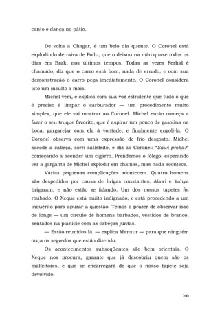 canto e dança no pátio.


     De volta a Chagar, é um belo dia quente. O Coronel está
explodindo de raiva de Poilu, que o deixou na mão quase todos os
dias em Brak, nos últimos tempos. Todas as vezes Ferhid é
chamado, diz que o carro está bom, nada de errado, e com sua
demonstração o carro pega imediatamente. O Coronel considera
isto um insulto a mais.
     Michel vem, e explica com sua voz estridente que tudo o que
é preciso é limpar o carburador — um procedimento muito
simples, que ele vai mostrar ao Coronel. Michel então começa a
fazer o seu truque favorito, que é aspirar um pouco de gasolina na
boca, gargarejar com ela à vontade, e finalmente engoli-la. O
Coronel observa com uma expressão de frio desgosto. Michel
sacode a cabeça, sorri satisfeito, e diz ao Coronel: “Sawi proba?”
começando a acender um cigarro. Prendemos o fôlego, esperando
ver a garganta de Michel explodir em chamas, mas nada acontece.
     Várias pequenas complicações acontecem. Quatro homens
são despedidos por causa de brigas constantes. Alawi e Yahya
brigaram, e não estão se falando. Um dos nossos tapetes foi
roubado. O Xeque está muito indignado, e está procedendo a um
inquérito para apurar a questão. Temos o prazer de observar isso
de longe — um círculo de homens barbados, vestidos de branco,
sentados na planície com as cabeças juntas.
     — Estão reunidos lá, — explica Mansur — para que ninguém
ouça os segredos que estão dizendo.
     Os acontecimentos subseqüentes são bem orientais. O
Xeque nos procura, garante que já descobriu quem são os
malfeitores, e que se encarregará de que o nosso tapete seja
devolvido.



                                                               200
 