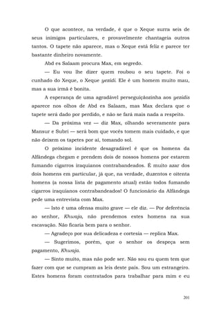 O que acontece, na verdade, é que o Xeque surra seis de
seus inimigos particulares, e provavelmente chantageia outros
tantos. O tapete não aparece, mas o Xeque está feliz e parece ter
bastante dinheiro novamente.
     Abd es Salaam procura Max, em segredo.
     — Eu vou lhe dizer quem roubou o seu tapete. Foi o
cunhado do Xeque, o Xeque yezidi. Ele é um homem muito mau,
mas a sua irmã é bonita.
     A esperança de uma agradável perseguiçãozinha aos yezidis
aparece nos olhos de Abd es Salaam, mas Max declara que o
tapete será dado por perdido, e não se fará mais nada a respeito.
     — Da próxima vez — diz Max, olhando severamente para
Mansur e Subri — será bom que vocês tomem mais cuidado, e que
não deixem os tapetes por aí, tomando sol.
     O próximo incidente desagradável é que os homens da
Alfândega chegam e prendem dois de nossos homens por estarem
fumando cigarros iraquianos contrabandeados. É muito azar dos
dois homens em particular, já que, na verdade, duzentos e oitenta
homens (a nossa lista de pagamento atual) estão todos fumando
cigarros iraquianos contrabandeados! O funcionário da Alfândega
pede uma entrevista com Max.
     — Isto é uma ofensa muito grave — ele diz. — Por deferência
ao senhor, Khwaja, não prendemos estes homens na sua
escavação. Não ficaria bem para o senhor.
     — Agradeço por sua delicadeza e cortesia — replica Max.
     — Sugerimos, porém, que o senhor os despeça sem
pagamento, Khwaja.
     — Sinto muito, mas não pode ser. Não sou eu quem tem que
fazer com que se cumpram as leis deste país. Sou um estrangeiro.
Estes homens foram contratados para trabalhar para mim e eu



                                                                201
 