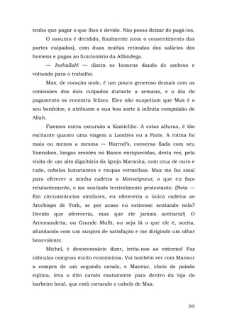 tenho que pagar o que lhes é devido. Não posso deixar de pagá-los.
     O assunto é decidido, finalmente (com o consentimento das
partes culpadas), com duas multas retiradas dos salários dos
homens e pagas ao funcionário da Alfândega.
     — Inshallah! — dizem os homens dando de ombros e
voltando para o trabalho.
     Max, de coração mole, é um pouco generoso demais com as
comissões dos dois culpados durante a semana, e o dia do
pagamento os encontra felizes. Eles não suspeitam que Max é o
seu benfeitor, e atribuem a sua boa sorte à infinita compaixão de
Allah.
     Fizemos outra excursão a Kamichlie. A estas alturas, é tão
excitante quanto uma viagem a Londres ou a Paris. A rotina foi
mais ou menos a mesma — Harrod’s, conversa fiada com seu
Yannakos, longas sessões no Banco enriquecidas, desta vez, pela
visita de um alto dignitário da Igreja Maronita, com cruz de ouro e
tudo, cabelos luxuriantes e roupas vermelhas. Max me faz sinal
para oferecer a minha cadeira a Monseigneur, o que eu faço
relutantemente, e me sentindo terrivelmente protestante. (Nota —
Em circunstâncias similares, eu ofereceria a única cadeira ao
Arcebispo de York, se por acaso eu estivesse sentando nela?
Decido   que   ofereceria,   mas   que   ele   jamais   aceitaria!)    O
Arcemandrita, ou Grande Mufti, ou seja lá o que ele é, aceita,
afundando com um suspiro de satisfação e me dirigindo um olhar
benevolente.
     Michel, é desnecessário dizer, irrita-nos ao extremo! Faz
ridículas compras muito econômicas. Vai também ver com Mansur
a compra de um segundo cavalo, e Mansur, cheio de paixão
eqüina, leva o dito cavalo exatamente para dentro da loja do
barbeiro local, que está cortando o cabelo de Max.



                                                                      202
 