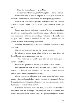 — Fora daqui, seu louco! — grita Max.
     — É um excelente cavalo, muito tranqüilo! — berra Mansur.
     Neste momento, o cavalo empina, e todos que estavam na
barbearia se escondem, ameaçados por duas patas gigantescas.
     Mansur e o cavalo são expulsos, Max continua o seu corte de
cabelo, e guarda tudo o que ele tem a dizer a Mansur para mais
tarde.
     Temos um almoço delicioso e recherché com o comandante
francês no acampamento, convidamos alguns oficiais franceses
para virem nos visitar na escavação, e voltamos ao Harrod’s para
ver quais são as últimas enormidades de Michel. Parece que vai
chover, e assim partimos logo para casa.
     O cavalo foi comprado, e Mansur pede que o deixem ir para
casa nele.
     Max diz que assim ele nunca vai chegar em casa.
     Eu digo que esta é uma ótima idéia, e que, por favor, ele
deixe Mansur voltar para casa a cavalo.
     — Você vai ficar tão doído, que não vai nem conseguir se
mexer — diz Max.
     Mansur diz que nunca fica doído quando anda a cavalo.
     Fica combinado que Mansur voltará com o cavalo no dia
seguinte. O correio está atrasado de um dia, e assim Mansur
poderá trazer a correspondência consigo.
     Chove enquanto voltamos para casa (acompanhados pelas
usuais e incômodas galinhas e pelos escombros humanos). Temos
derrapadas fantásticas, mas chegamos em casa exatamente antes
da estrada se tornar intransitável.
     O Coronel acaba de voltar de Brak, onde teve um bocado de
problemas com os morcegos. Empurrá-los com a lanterna para
dentro da bacia surtiu muito efeito, só que como demora muito,



                                                               203
 
