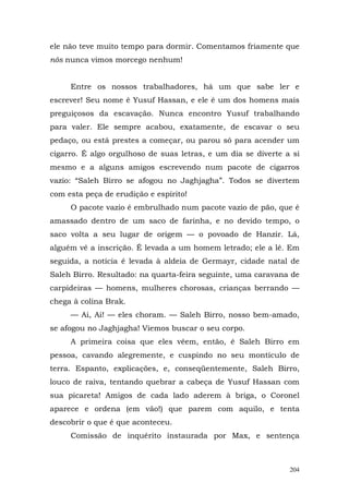 ele não teve muito tempo para dormir. Comentamos friamente que
nós nunca vimos morcego nenhum!


     Entre os nossos trabalhadores, há um que sabe ler e
escrever! Seu nome é Yusuf Hassan, e ele é um dos homens mais
preguiçosos da escavação. Nunca encontro Yusuf trabalhando
para valer. Ele sempre acabou, exatamente, de escavar o seu
pedaço, ou está prestes a começar, ou parou só para acender um
cigarro. É algo orgulhoso de suas letras, e um dia se diverte a si
mesmo e a alguns amigos escrevendo num pacote de cigarros
vazio: “Saleh Birro se afogou no Jaghjagha”. Todos se divertem
com esta peça de erudição e espírito!
     O pacote vazio é embrulhado num pacote vazio de pão, que é
amassado dentro de um saco de farinha, e no devido tempo, o
saco volta a seu lugar de origem — o povoado de Hanzir. Lá,
alguém vê a inscrição. É levada a um homem letrado; ele a lê. Em
seguida, a notícia é levada à aldeia de Germayr, cidade natal de
Saleh Birro. Resultado: na quarta-feira seguinte, uma caravana de
carpideiras — homens, mulheres chorosas, crianças berrando —
chega à colina Brak.
     — Ai, Ai! — eles choram. — Saleh Birro, nosso bem-amado,
se afogou no Jaghjagha! Viemos buscar o seu corpo.
     A primeira coisa que eles vêem, então, é Saleh Birro em
pessoa, cavando alegremente, e cuspindo no seu montículo de
terra. Espanto, explicações, e, conseqüentemente, Saleh Birro,
louco de raiva, tentando quebrar a cabeça de Yusuf Hassan com
sua picareta! Amigos de cada lado aderem à briga, o Coronel
aparece e ordena (em vão!) que parem com aquilo, e tenta
descobrir o que é que aconteceu.
     Comissão de inquérito instaurada por Max, e sentença



                                                               204
 