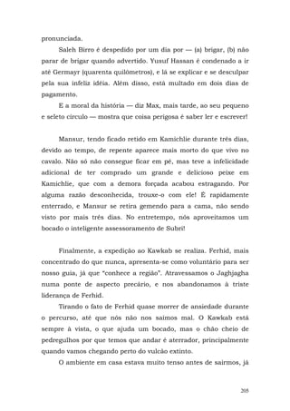 pronunciada.
     Saleh Birro é despedido por um dia por — (a) brigar, (b) não
parar de brigar quando advertido. Yusuf Hassan é condenado a ir
até Germayr (quarenta quilômetros), e lá se explicar e se desculpar
pela sua infeliz idéia. Além disso, está multado em dois dias de
pagamento.
     E a moral da história — diz Max, mais tarde, ao seu pequeno
e seleto círculo — mostra que coisa perigosa é saber ler e escrever!


     Mansur, tendo ficado retido em Kamichlie durante três dias,
devido ao tempo, de repente aparece mais morto do que vivo no
cavalo. Não só não consegue ficar em pé, mas teve a infelicidade
adicional de ter comprado um grande e delicioso peixe em
Kamichlie, que com a demora forçada acabou estragando. Por
alguma razão desconhecida, trouxe-o com ele! É rapidamente
enterrado, e Mansur se retira gemendo para a cama, não sendo
visto por mais três dias. No entretempo, nós aproveitamos um
bocado o inteligente assessoramento de Subri!


     Finalmente, a expedição ao Kawkab se realiza. Ferhid, mais
concentrado do que nunca, apresenta-se como voluntário para ser
nosso guia, já que “conhece a região”. Atravessamos o Jaghjagha
numa ponte de aspecto precário, e nos abandonamos à triste
liderança de Ferhid.
     Tirando o fato de Ferhid quase morrer de ansiedade durante
o percurso, até que nós não nos saímos mal. O Kawkab está
sempre à vista, o que ajuda um bocado, mas o chão cheio de
pedregulhos por que temos que andar é aterrador, principalmente
quando vamos chegando perto do vulcão extinto.
     O ambiente em casa estava muito tenso antes de sairmos, já



                                                                 205
 