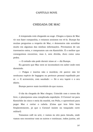 CAPITULO NOVE



                   CHEGADA DE MAC



      A temporada está chegando ao auge. Chegou a época de Mac
vir nos fazer companhia, e estamos ansiosos em vê-lo. Bumps faz
muitas perguntas a respeito de Mac, e demonstra não acreditar
muito em algumas das minhas informações. Precisamos de um
travesseiro extra, e compramos um em Kamichlie. É o melhor que
conseguimos encontrar, mas é, sem dúvida, duro como uma
pedra.
      — O coitado não pode dormir nisso aí — diz Bumps.
      Eu garanto que Mac nem se incomodará em saber onde está
dormindo.
      — Pulgas e insetos não o mordem; ele parece não ter
nenhuma espécie de bagagem ou pertence pessoal espalhado por
aí. — E acrescento, com saudade: — Só o seu tapeie e o seu
diário.
      Bumps parece mais incrédulo do que nunca.


      O dia da chegada de Mac chegou. Coincide com o nosso dia
livre, e planejamos uma complicada expedição. O Coronel vai para
Kamichlie às cinco e meia da manhã, em Poilu, e aproveitará para
pegar Mac e cortar o cabelo. (Coisa que tem feito bem
freqüentemente, já que o Coronel insiste no tosquiado corte
militar!)
      Tomamos café às sete, e vamos às oito para Amuda, onde
vamos nos encontrar com os outros e continuar, todos juntos, até


                                                             207
 