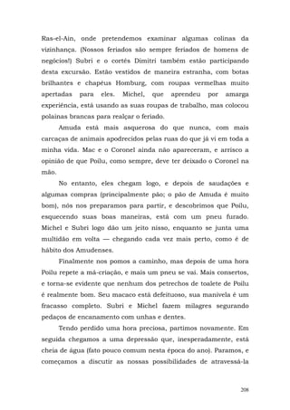 Ras-el-Ain, onde pretendemos examinar algumas colinas da
vizinhança. (Nossos feriados são sempre feriados de homens de
negócios!) Subri e o cortês Dimitri também estão participando
desta excursão. Estão vestidos de maneira estranha, com botas
brilhantes e chapéus Homburg, com roupas vermelhas muito
apertadas    para   eles.   Michel,   que   aprendeu   por   amarga
experiência, está usando as suas roupas de trabalho, mas colocou
polainas brancas para realçar o feriado.
       Amuda está mais asquerosa do que nunca, com mais
carcaças de animais apodrecidos pelas ruas do que já vi em toda a
minha vida. Mac e o Coronel ainda não apareceram, e arrisco a
opinião de que Poilu, como sempre, deve ter deixado o Coronel na
mão.
       No entanto, eles chegam logo, e depois de saudações e
algumas compras (principalmente pão; o pão de Amuda é muito
bom), nós nos preparamos para partir, e descobrimos que Poilu,
esquecendo suas boas maneiras, está com um pneu furado.
Michel e Subri logo dão um jeito nisso, enquanto se junta uma
multidão em volta — chegando cada vez mais perto, como é de
hábito dos Amudenses.
       Finalmente nos pomos a caminho, mas depois de uma hora
Poilu repete a má-criação, e mais um pneu se vai. Mais consertos,
e torna-se evidente que nenhum dos petrechos de toalete de Poilu
é realmente bom. Seu macaco está defeituoso, sua manivela é um
fracasso completo. Subri e Michel fazem milagres segurando
pedaços de encanamento com unhas e dentes.
       Tendo perdido uma hora preciosa, partimos novamente. Em
seguida chegamos a uma depressão que, inesperadamente, está
cheia de água (fato pouco comum nesta época do ano). Paramos, e
começamos a discutir as nossas possibilidades de atravessá-la



                                                                208
 