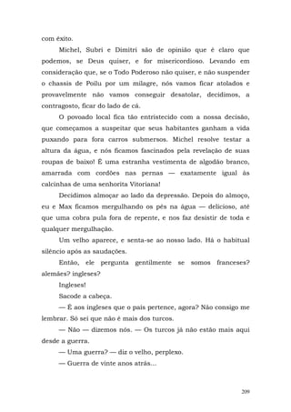 com êxito.
     Michel, Subri e Dimitri são de opinião que é claro que
podemos, se Deus quiser, e for misericordioso. Levando em
consideração que, se o Todo Poderoso não quiser, e não suspender
o chassis de Poilu por um milagre, nós vamos ficar atolados e
provavelmente não vamos conseguir desatolar, decidimos, a
contragosto, ficar do lado de cá.
     O povoado local fica tão entristecido com a nossa decisão,
que começamos a suspeitar que seus habitantes ganham a vida
puxando para fora carros submersos. Michel resolve testar a
altura da água, e nós ficamos fascinados pela revelação de suas
roupas de baixo! É uma estranha vestimenta de algodão branco,
amarrada com cordões nas pernas — exatamente igual às
calcinhas de uma senhorita Vitoriana!
     Decidimos almoçar ao lado da depressão. Depois do almoço,
eu e Max ficamos mergulhando os pés na água — delicioso, até
que uma cobra pula fora de repente, e nos faz desistir de toda e
qualquer mergulhação.
     Um velho aparece, e senta-se ao nosso lado. Há o habitual
silêncio após as saudações.
     Então,   ele    pergunta   gentilmente   se   somos   franceses?
alemães? ingleses?
     Ingleses!
     Sacode a cabeça.
     — É aos ingleses que o país pertence, agora? Não consigo me
lembrar. Só sei que não é mais dos turcos.
     — Não — dizemos nós. — Os turcos já não estão mais aqui
desde a guerra.
     — Uma guerra? — diz o velho, perplexo.
     — Guerra de vinte anos atrás...



                                                                  209
 