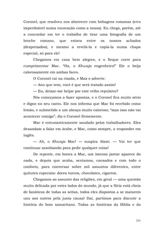 Coronel, que resolveu nos aborrecer com bobagens romanas (erro
imperdoável numa escavação como a nossa). Eu chego, porém, até
a concordar em ter o trabalho de tirar uma fotografia de um
broche    romano,    que   estava    entre   os   nossos   achados
(desprezados), e mesmo a revelá-la e copiá-la numa chapa
especial, só para ele!
      Chegamos em casa bem alegres, e o Xeque corre para
cumprimentar Mac. “Ha, o Khwaja engenheiro!” Ele o beija
calorosamente em ambas faces.
      O Coronel cai na risada, e Max o adverte:
      — Ano que vem, você é que será tratado assim!
      — Eu, deixar-me beijar por este velho repulsivo?
      Nós começamos a fazer apostas, e o Coronel fica muito sério
e digno no seu canto. Ele nos informa que Mac foi recebido como
Irmão, e submetido a um abraço muito caloroso; “mas isso não vai
acontecer comigo”, diz o Coronel firmemente.
      Mac é entusiasticamente saudado pelos trabalhadores. Eles
desandam a falar em árabe, e Mac, como sempre, a responder em
inglês.
      — Ah, o Khwaja Mac! — suspira Alawi. — Vai ter que
continuar assobiando para pedir qualquer coisa!
      De repente, em honra a Mac, um imenso jantar aparece do
nada, e depois que acaba, sentamos, cansados e com todo o
conforto, para conversar sobre mil assuntos diferentes, entre
quitutes especiais: doces turcos, chocolates, cigarros.
      Chegamos ao assunto das religiões, em geral — uma questão
muito delicada por estes lados do mundo, já que a Síria está cheia
de fanáticos de todas as seitas, todos eles dispostos a se matarem
uns aos outros pela justa causa! Daí, partimos para discutir a
história do bom samaritano. Todas as histórias da Bíblia e do



                                                               211
 