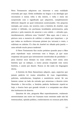 Novo Testamento adquirem um interesse e uma realidade
renovada por aqui. Estão moldadas na língua e na ideologia que
escutamos à nossa volta o dia inteiro, e volta e meia me
surpreendo com o significado que adquirem, completamente
diferente daquele ao qual estávamos acostumados. Um pequeno
exemplo, por acaso, me ocorreu com a história de Jezebel, cujo
caráter é definido, em puritanas localidades protestantes, pela
pintura e pela maneira de amarrar o seu cabelo — atitudes que,
imediatamente, definem uma “Jezebel”. Mas aqui, não é nem a
pintura nem a maneira de enfeitar o cabelo que importam — já
que todas as mulheres virtuosas pintam (ou tatuam) o rosto, e
enfeitam os cabelos. É o fato de Jezebel ter olhado pela janela —
uma atitude muito pouco modesta!
      O Novo Testamento fica muito próximo quando peço a Max
para reproduzir suas conversas com o Xeque, já que suas
respostas são quase que inteiramente constituídas de parábolas —
para ilustrar seus desejos ou suas ordens, você conta uma
história que os indique, a outra pessoa responde com outra
história, e assim por diante. Nunca se diz nada em linguagem
direta.
      A história do Bom Samaritano adquire, aqui, aspectos que
jamais poderia ter numa atmosfera de ruas engarrafadas,
policiais, ambulâncias, hospitais e assistência social. Se um
homem caísse ao lado da estrada que atravessa o deserto entre
Hasetshe e Der-ez-Zor, a história poderia facilmente repetir-se
hoje, e ilustra bem que grande virtude é a compaixão aos olhos
dos habitantes do deserto.
      Quantos de nós, pergunta Max repentinamente, realmente
socorreríamos um outro ser humano num contexto onde não há
testemunhas, opinião pública, conhecimento ou censura pela falta



                                                              212
 