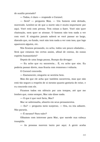 de auxílio prestado?
     — Todos, é claro — responde o Coronel.
     — Será? — pergunta Max. — Um homem está deitado,
morrendo. Lembre-se de que a morte não é muito importante por
aqui. Você está com pressa. Tem coisas a fazer. Você não quer
chateação, nem quer se atrasar. O homem não tem nada a ver
com você. E ninguém jamais saberá se você passar ao largo,
dizendo que, no fundo, você não tem nada a ver com isso, que logo
aparecerá alguém, etc.
     Nós ficamos pensando, eu acho, todos um pouco abalados...
Será que estamos tão certos assim, afinal de contas, do nosso
espírito humanitário?
     Depois de uma longa pausa, Bumps diz devagar:
     — Eu acho que eu socorreria... É, eu acho que sim. Eu
poderia passar direto, mas ficaria com remorsos e voltaria.
     O Coronel concorda.
     — Exatamente; ninguém se sentiria bem.
     Max diz que ele acha que também socorreria, mas que não
está tão seguro a respeito de si mesmo quanto gostaria de estar, e
eu concordo com ele.
     Ficamos todos em silêncio por uns tempos, até que me
lembro que, como sempre, Mac não disse nada.
     — O que é que você faria, Mac?
     Mac se sobressalta, absorto em seus pensamentos.
     — Eu? — pergunta meio surpreso. — Ora, eu iria adiante.
Não pararia.
     — É mesmo? Para valer?
     Olhamos com interesse para Mac, que sacode sua cabeça
tranqüila.
     — As pessoas morrem tanto por aqui. A gente acaba



                                                               213
 