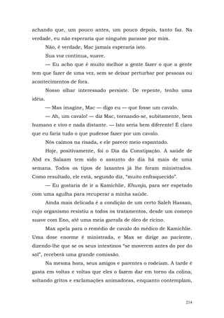 achando que, um pouco antes, um pouco depois, tanto faz. Na
verdade, eu não esperaria que ninguém parasse por mim.
         Não, é verdade, Mac jamais esperaria isto.
         Sua voz continua, suave.
         — Eu acho que é muito melhor a gente fazer o que a gente
tem que fazer de uma vez, sem se deixar perturbar por pessoas ou
acontecimentos de fora.
         Nosso olhar interessado persiste. De repente, tenho uma
idéia.
         — Mas imagine, Mac — digo eu — que fosse um cavalo.
         — Ah, um cavalo! — diz Mac, tornando-se, subitamente, bem
humano e vivo e nada distante. — Isto seria bem diferente! É claro
que eu faria tudo o que pudesse fazer por um cavalo.
         Nós caímos na risada, e ele parece meio espantado.
         Hoje, positivamente, foi o Dia da Constipação. A saúde de
Abd es Salaam tem sido o assunto do dia há mais de uma
semana. Todos os tipos de laxantes já lhe foram ministrados.
Como resultado, ele está, segundo diz, “muito enfraquecido”.
         — Eu gostaria de ir a Kamichlie, Khwaja, para ser espetado
com uma agulha para recuperar a minha saúde.
         Ainda mais delicada é a condição de um certo Saleh Hassan,
cujo organismo resistiu a todos os tratamentos, desde um começo
suave com Eno, até uma meia garrafa de óleo de rícino.
         Max apela para o remédio de cavalo do médico de Kamichlie.
Uma dose enorme é ministrada, e Max se dirige ao paciente,
dizendo-lhe que se os seus intestinos “se moverem antes do por do
sol”, receberá uma grande comissão.
         Na mesma hora, seus amigos e parentes o rodeiam. A tarde é
gasta em voltas e voltas que eles o fazem dar em torno da colina,
soltando gritos e exclamações animadoras, enquanto contemplam,



                                                                214
 