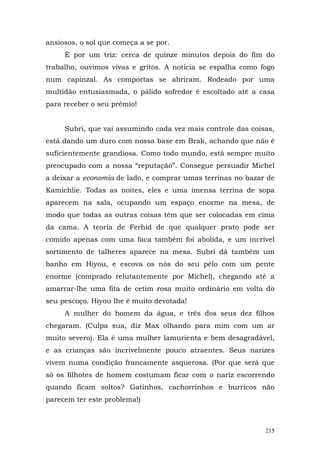 ansiosos, o sol que começa a se por.
     É por um triz: cerca de quinze minutos depois do fim do
trabalho, ouvimos vivas e gritos. A notícia se espalha como fogo
num capinzal. As comportas se abriram. Rodeado por uma
multidão entusiasmada, o pálido sofredor é escoltado até a casa
para receber o seu prêmio!


     Subri, que vai assumindo cada vez mais controle das coisas,
está dando um duro com nossa base em Brak, achando que não é
suficientemente grandiosa. Como todo mundo, está sempre muito
preocupado com a nossa “reputação”. Consegue persuadir Michel
a deixar a economia de lado, e comprar umas terrinas no bazar de
Kamichlie. Todas as noites, eles e uma imensa terrina de sopa
aparecem na sala, ocupando um espaço enorme na mesa, de
modo que todas as outras coisas têm que ser colocadas em cima
da cama. A teoria de Ferhid de que qualquer prato pode ser
comido apenas com uma faca também foi abolida, e um incrível
sortimento de talheres aparece na mesa. Subri dá também um
banho em Hiyou, e escova os nós do seu pêlo com um pente
enorme (comprado relutantemente por Michel), chegando até a
amarrar-lhe uma fita de cetim rosa muito ordinário em volta do
seu pescoço. Hiyou lhe é muito devotada!
     A mulher do homem da água, e três dos seus dez filhos
chegaram. (Culpa sua, diz Max olhando para mim com um ar
muito severo). Ela é uma mulher lamurienta e bem desagradável,
e as crianças são incrivelmente pouco atraentes. Seus narizes
vivem numa condição francamente asquerosa. (Por que será que
só os filhotes de homem costumam ficar com o nariz escorrendo
quando ficam soltos? Gatinhos, cachorrinhos e burricos não
parecem ter este problema!)



                                                             215
 