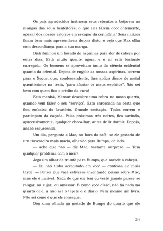 Os pais agradecidos instruem seus rebentos a beijarem as
mangas dos seus benfeitores, o que eles fazem obedientemente,
apesar dos nossos esforços em escapar da cerimônia! Seus narizes
ficam bem mais apresentáveis depois disto, e vejo que Max olha
com desconfiança para a sua manga.
     Distribuímos um bocado de aspirinas para dor de cabeça por
estes dias. Está muito quente agora, e o ar está bastante
carregado. Os homens se aproveitam tanto da ciência ocidental
quanto da oriental. Depois de engolir as nossas aspirinas, correm
para o Xeque, que, condescendente, lhes aplica discos de metal
quentíssimos na testa, “para afastar os maus espíritos”. Não sei
bem com quem fica o crédito da cura!
     Esta manhã, Mansur descobre uma cobra no nosso quarto,
quando vem fazer o seu “serviço”. Está enroscada na cesta que
fica embaixo do lavatório. Grande excitação. Todos correm e
participam da caçada. Pelas próximas três noites, fico ouvindo,
apreensivamente, qualquer chocalhar, antes de ir dormir. Depois,
acabo esquecendo.
     Um dia, pergunto a Mac, na hora do café, se ele gostaria de
um travesseiro mais macio, olhando para Bumps, de lado.
     — Acho que não — diz Mac, bastante surpreso. — Tem
qualquer problema com o meu?
     Jogo um olhar de triunfo para Bumps, que sacode a cabeça.
     — Eu não tinha acreditado em você — confessa ele mais
tarde. — Pensei que você estivesse inventando coisas sobre Mac,
mas ele é incrível. Nada do que ele tem ou veste jamais parece se
rasgar, ou sujar, ou amassar. E como você disse, não há nada no
quarto dele, a não ser o tapete e o diário. Nem mesmo um livro.
Não sei como é que ele consegue.
     Dou uma olhada na metade de Bumps do quarto que ele



                                                              216
 