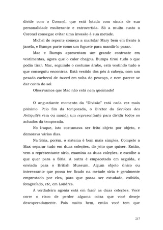 divide com o Coronel, que está lotada com sinais de sua
personalidade exuberante e extrovertida. Só a muito custo o
Coronel consegue evitar uma invasão à sua metade.
        Michel de repente começa a martelar Mary bem em frente à
janela, e Bumps parte como um foguete para mandá-lo parar.
        Mac    e     Bumps       apresentam     um     grande      contraste    em
vestimentas, agora que o calor chegou. Bumps tirou tudo o que
podia tirar. Mac, seguindo o costume árabe, está vestindo tudo o
que conseguiu encontrar. Está vestido dos pés à cabeça, com um
pesado cachecol de tweed em volta do pescoço, e nem parece se
dar conta do sol.
        Observamos que Mac não está nem queimado!


        O angustiante momento da “Divisão” está cada vez mais
próximo. Pelo fim da temporada, o Diretor do Services des
Antiquités vem ou manda um representante para dividir todos os
achados da temporada.
        No Iraque, isto costumava ser feito objeto por objeto, e
demorava vários dias.
        Na Síria, porém, o sistema é bem mais simples. Compete a
Max separar tudo em duas coleções, do jeito que quiser. Então,
vem o representante sírio, examina as duas coleções, e escolhe a
que quer para a Síria. A outra é empacotada em seguida, e
enviada       para    o    British    Museum.     Algum        objeto   único   ou
interessante que possa ter ficado na metade síria é geralmente
emprestado por eles, para que possa ser estudado, exibido,
fotografado, etc, em Londres.
        A verdadeira agonia está em fazer as duas coleções. Você
corre    o    risco       de    perder   alguma      coisa   que    você   deseje
desesperadamente.              Pois   muito   bem,     então     você   tem     que



                                                                                217
 