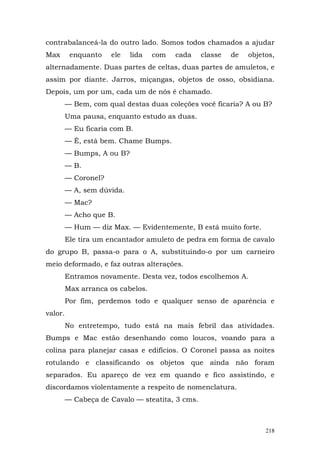 contrabalanceá-la do outro lado. Somos todos chamados a ajudar
Max       enquanto    ele   lida   com   cada    classe   de   objetos,
alternadamente. Duas partes de celtas, duas partes de amuletos, e
assim por diante. Jarros, miçangas, objetos de osso, obsidiana.
Depois, um por um, cada um de nós é chamado.
         — Bem, com qual destas duas coleções você ficaria? A ou B?
         Uma pausa, enquanto estudo as duas.
         — Eu ficaria com B.
         — É, está bem. Chame Bumps.
         — Bumps, A ou B?
         — B.
         — Coronel?
         — A, sem dúvida.
         — Mac?
         — Acho que B.
         — Hum — diz Max. — Evidentemente, B está muito forte.
         Ele tira um encantador amuleto de pedra em forma de cavalo
do grupo B, passa-o para o A, substituindo-o por um carneiro
meio deformado, e faz outras alterações.
         Entramos novamente. Desta vez, todos escolhemos A.
         Max arranca os cabelos.
         Por fim, perdemos todo e qualquer senso de aparência e
valor.
         No entretempo, tudo está na mais febril das atividades.
Bumps e Mac estão desenhando como loucos, voando para a
colina para planejar casas e edifícios. O Coronel passa as noites
rotulando e classificando os objetos que ainda não foram
separados. Eu apareço de vez em quando e fico assistindo, e
discordamos violentamente a respeito de nomenclatura.
         — Cabeça de Cavalo — steatita, 3 cms.



                                                                    218
 
