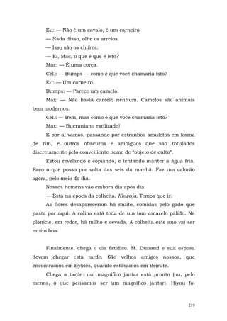 Eu: — Não é um cavalo, é um carneiro.
     — Nada disso, olhe os arreios.
     — Isso são os chifres.
     — Ei, Mac, o que é que é isto?
     Mac: — É uma corça.
     Cel.: — Bumps — como é que você chamaria isto?
     Eu: — Um carneiro.
     Bumps: — Parece um camelo.
     Max: — Não havia camelo nenhum. Camelos são animais
bem modernos.
     Cel.: — Bem, mas como é que você chamaria isto?
     Max: — Bucraniano estilizado!
     E por aí vamos, passando por estranhos amuletos em forma
de rim, e outros obscuros e ambíguos que são rotulados
discretamente pelo conveniente nome de “objeto de culto”.
     Estou revelando e copiando, e tentando manter a água fria.
Faço o que posso por volta das seis da manhã. Faz um calorão
agora, pelo meio do dia.
     Nossos homens vão embora dia após dia.
     — Está na época da colheita, Khwaja. Temos que ir.
     As flores desapareceram há muito, comidas pelo gado que
pasta por aqui. A colina está toda de um tom amarelo pálido. Na
planície, em redor, há milho e cevada. A colheita este ano vai ser
muito boa.


     Finalmente, chega o dia fatídico. M. Dunand e sua esposa
devem chegar esta tarde. São velhos amigos nossos, que
encontramos em Byblos, quando estávamos em Beirute.
     Chega a tarde: um magnífico jantar está pronto (ou, pelo
menos, o que pensamos ser um magnífico jantar). Hiyou foi



                                                               219
 