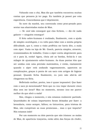 Voltando com o chá, Max diz que também encontrou muitas
contas que pensava já ter pago. Eu também já passei por esta
experiência. Concordamos que é deprimente.
     Às nove da manhã, sou convocada como peso-pesado para
sentar nas abarrotadas malas de Max.
     — Se você não conseguir que elas fechem, — diz ele nada
galante — ninguém consegue!
     O feito sobre-humano é realizado, finalmente, com a ajuda
de simples avoirdupois, e eu volto para lidar com a minha própria
dificuldade, que é, como a visão profética me havia dito, a mala
com zíper. Vazia na loja de Mr. Gooch, parecia simples, atraente,
economizadora de trabalho. Como o zíper corria alegremente para
cá e para lá, então! Agora, cheia até as bordas, fechá-la é um
milagre de ajustamento sobre-humano. As duas pontas têm que
ser unidas com uma precisão matemática, e então, exatamente
quando o zíper está andando vagarosamente, aparecem as
complicações, graças à ponta de um saco com artigos de higiene
pessoal. Quando fecha finalmente, eu juro não abri-la até
chegarmos na Síria.
     Refletindo melhor, porém, isso é quase impossível. Que fazer
com o saco já mencionado? Será que eu vou viajar durante cinco
dias sem me lavar? Mas no momento, mesmo isso me parece
melhor do que abrir a mala!
     Sim, chegou o momento, e nós estamos realmente partindo.
Quantidades de coisas importantes foram deixadas por fazer: a
lavandaria, como sempre, falhou; os tintureiros, para tristeza de
Max, não cumpriram as suas promessas... mas o que importa?
Nós estamos indo!
     Por um momento ou dois parecia que não iríamos: as malas
de Max, de aparência traiçoeira, estão além das forças do chofer,



                                                               22
 