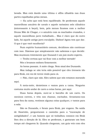 lavada. Max está dando uma última e aflita olhadela nas duas
partes espalhadas pelas mesas.
        — Eu acho que está bem equilibrado. Se perdermos aquele
maravilhoso amuleto de cavalo e aquele raríssimo selo cilíndrico
(interessante à beça!), bem, pelo menos ficamos com a melhor
Deusa Mãe de Chagar, e o amuleto com os machados cruzados, e
aquele maravilhoso jarro trabalhado... Mas é claro que do outro
lado, há aquele antigo jarro esculpido. Diabos! Agora tem que dar.
O que é que você escolheria?
        Num espírito humanitário comum, decidimos não continuar
com isso. Dizemos que simplesmente não sabemos o que decidir.
Max murmura tristemente que Dunand é um juiz muito esperto.
        — Tenho certeza que vai ficar com a melhor metade!
        Nós o levamos embora firmemente.
        As horas passam. A noite chega. Nem sinal dos Dunands.
        Max indaga se não teria sido possível que eles tivessem ido
para Brak, em vez de terem vindo para cá.
        — Não, claro que não. Eles sabem que nós estamos morando
aqui.
        À meia-noite, desistimos e vamos para a cama. Ninguém
costuma muito andar de carro a estas horas, por aqui.
        Duas horas depois, ouve-se o barulho de um carro. Os
meninos correm, e vêm nos chamar, excitados. Arrastamo-nos
para fora da cama, vestimos alguma coisa qualquer, e vamos para
a sala.
        São os Dunands, e foram para Brak, por engano. Na saída
de Hasetshe, perguntaram o caminho para a “escavação de
antigüidades”, e um homem que só trabalhou conosco em Brak
lhes deu a direção de lá. Eles se perderam, e gastaram um bom
tempo até chegarem lá. Quando chegaram, um guia veio com eles



                                                                 220
 
