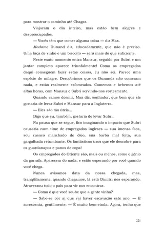 para mostrar o caminho até Chagar.
     Viajaram     o   dia   inteiro,   mas   estão   bem   alegres    e
despreocupados.
     — Vocês têm que comer alguma coisa — diz Max.
     Madame Dunand diz, educadamente, que não é preciso.
Uma taça de vinho e um biscoito — será mais do que suficiente.
     Neste exato momento entra Mansur, seguido por Subri e um
jantar completo aparece triunfalmente! Como os empregados
daqui conseguem fazer estas coisas, eu não sei. Parece uma
espécie de milagre. Descobrimos que os Dunands não comeram
nada, e estão realmente esfomeados. Comemos e bebemos até
altas horas, com Mansur e Subri servindo-nos cortesmente.
     Quando vamos dormir, Max diz, sonhador, que bem que ele
gostaria de levar Subri e Mansur para a Inglaterra.
     — Eles são tão úteis...
     Digo que eu, também, gostaria de levar Subri.
     Na pausa que se segue, fico imaginando o impacto que Subri
causaria num time de empregados ingleses — sua imensa faca,
seu casaco manchado de óleo, sua barba mal feita, sua
gargalhada retumbante. Os fantásticos usos que ele descobre para
os guardanapos e panos de copa!
     Os empregados do Oriente são, mais ou menos, como o gênio
da garrafa. Aparecem do nada, e estão esperando por você quando
você chega.
     Nunca      avisamos     data      da    nossa   chegada,   mas,
tranqüilamente, quando chegamos, lá está Dimitri nos esperando.
Atravessou todo o país para vir nos encontrar.
     — Como é que você soube que a gente vinha?
     — Sabe-se por ai que vai haver escavação este ano. — E
acrescenta, gentilmente: — É muito bem-vinda. Agora, tenho que



                                                                     221
 