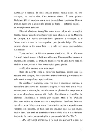 sustentar a família de dois irmãos meus; numa delas há oito
crianças, na outra dez. Eles comem muito. É bom ganhar
dinheiro. ‘Cê vê, eu disse para uma das minhas cunhadas: Deus é
grande. Este ano a gente não morre de fome — estamos salvos —
os Khwajas vêm escavar!
     Dimitri afasta-se tranqüilo, com suas calças de musselina
florida. Seu ar gentil e meditador põe num chinelo o ar da Madona
de Chagar. Ele adora cachorrinhos, gatinhos e crianças. É o
único, entre todos os empregados, que jamais briga. Ele nem
mesmo chega a ter uma faca — a não ser para necessidades
culinárias!
     Tudo acabou! A Divisão correu direitinho. M. e Madame
Dunand examinaram, refletiram, olharam. Ficamos olhando com a
angústia de sempre. M. Dunand levou cerca de uma hora para se
decidir. Então, estica a mão num típico gesto gaulês.
     — Eh bien, eu vou levar esta aqui!
     Bem de acordo com a natureza humana, assim que ele
escolhe sua coleção, nós achamos imediatamente que deveria ter
sido a outra — qualquer que ela fosse.
     De qualquer maneira, uma vez que o suspense acabou, a
atmosfera desanuvia-se. Ficamos alegres, e tudo vira uma festa.
Vamos para a escavação, examinamos os planos dos arquitetos e
os seus desenhos, vamos até Brak, discutimos o trabalho da
próxima temporada, e assim por diante. Max e M. Dunand
discutem sobre as datas exatas e seqüências. Madame Dunand
nos diverte a todos com seus comentários secos e espirituosos.
Falamos em francês, se bem que eu imagine que ela fala inglês
muito bem. Ela está se distraindo muito com Mac e sua teimosa
limitação da conversa, restringida a ocasionais “Oui” e “Non”.
     — Ah, votre petit architecte, il ne sait pas parler? Il a tout de



                                                                   222
 