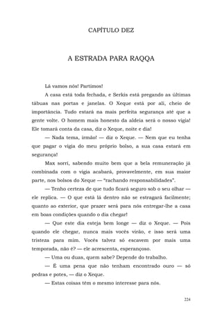 CAPÍTULO DEZ



               A ESTRADA PARA RAQQA



     Lá vamos nós! Partimos!
     A casa está toda fechada, e Serkis está pregando as últimas
tábuas nas portas e janelas. O Xeque está por ali, cheio de
importância. Tudo estará na mais perfeita segurança até que a
gente volte. O homem mais honesto da aldeia será o nosso vigia!
Ele tomará conta da casa, diz o Xeque, noite e dia!
     — Nada tema, irmão! — diz o Xeque. — Nem que eu tenha
que pagar o vigia do meu próprio bolso, a sua casa estará em
segurança!
     Max sorri, sabendo muito bem que a bela remuneração já
combinada com o vigia acabará, provavelmente, em sua maior
parte, nos bolsos do Xeque — “rachando responsabilidades”.
     — Tenho certeza de que tudo ficará seguro sob o seu olhar —
ele replica. — O que está lá dentro não se estragará facilmente;
quanto ao exterior, que prazer será para nós entregar-lhe a casa
em boas condições quando o dia chegar!
     — Que este dia esteja bem longe — diz o Xeque. — Pois
quando ele chegar, nunca mais vocês virão, e isso será uma
tristeza para mim. Vocês talvez só escavem por mais uma
temporada, não é? — ele acrescenta, esperançoso.
     — Uma ou duas, quem sabe? Depende do trabalho.
     — É uma pena que não tenham encontrado ouro — só
pedras e potes, — diz o Xeque.
     — Estas coisas têm o mesmo interesse para nós.


                                                             224
 