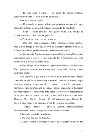 — É, mas ouro é ouro. — Os olhos do Xeque brilham,
gananciosamente. — Nos dias de El Baron...
     Max interrompe rápido:
     — E quando a gente voltar na próxima temporada, que
presente pessoal eu posso lhe trazer da cidade de Londres?
     — Nada — nada mesmo. Não quero nada. Um relógio de
ouro é uma boa coisa para se possuir.
     — Pode deixar que vou me lembrar.
     — Que não haja conversas sobre presentes entre irmãos!
Meu único desejo é servi-lo, e servir ao Governo. Mesmo que eu vá
à falência — bem, perder dinheiro assim é uma honra!
     — Nós jamais ficaríamos com a consciência tranqüila se não
soubermos que o lucro, e não a perda foi o resultado que você
obteve com o nosso trabalho aqui.
     Michel chega neste instante, depois de chatear todo mundo e
ficar gritando ordens, para dizer que tudo está pronto e que
podemos partir.
     Max controla a gasolina e o óleo, e vê se Michel está mesmo
trazendo os galões de reserva que recebeu ordens de trazer, e que
nenhum ataque repentino de economia conseguiu prevalecer.
Provisões, um suprimento de água, nossa bagagem, a bagagem
dos empregados — sim, tudo está certo. Mary está sobrecarregada
tanto por dentro quanto no teto, e encolhidos entre tudo estão
Mansur, Ali e Dimitri. Subri e Ferhid voltaram para Kamichlie,
que é a sua terra, e os capatazes vão de trem até Jerablus.
     —   Adeus,    irmão!   —   grita   o   Xeque,   repentinamente
abraçando o Coronel, e beijando-o em ambas as faces.
     Felicidade gerai da expedição!
     O Coronel fica cor de tomate.
     O Xeque repete a saudação com Max, e aperta as mãos dos



                                                                225
 