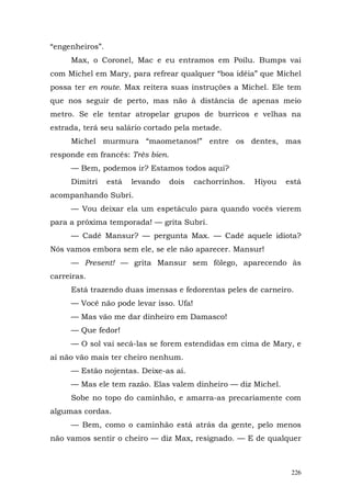 “engenheiros”.
     Max, o Coronel, Mac e eu entramos em Poilu. Bumps vai
com Michel em Mary, para refrear qualquer “boa idéia” que Michel
possa ter en route. Max reitera suas instruções a Michel. Ele tem
que nos seguir de perto, mas não à distância de apenas meio
metro. Se ele tentar atropelar grupos de burricos e velhas na
estrada, terá seu salário cortado pela metade.
     Michel murmura “maometanos!” entre os dentes, mas
responde em francês: Très bien.
     — Bem, podemos ir? Estamos todos aqui?
     Dimitri     está   levando   dois   cachorrinhos.   Hiyou   está
acompanhando Subri.
     — Vou deixar ela um espetáculo para quando vocês vierem
para a próxima temporada! — grita Subri.
     — Cadê Mansur? — pergunta Max. — Cadê aquele idiota?
Nós vamos embora sem ele, se ele não aparecer. Mansur!
     — Present! — grita Mansur sem fôlego, aparecendo às
carreiras.
     Está trazendo duas imensas e fedorentas peles de carneiro.
     — Você não pode levar isso. Ufa!
     — Mas vão me dar dinheiro em Damasco!
     — Que fedor!
     — O sol vai secá-las se forem estendidas em cima de Mary, e
aí não vão mais ter cheiro nenhum.
     — Estão nojentas. Deixe-as aí.
     — Mas ele tem razão. Elas valem dinheiro — diz Michel.
     Sobe no topo do caminhão, e amarra-as precariamente com
algumas cordas.
     — Bem, como o caminhão está atrás da gente, pelo menos
não vamos sentir o cheiro — diz Max, resignado. — E de qualquer



                                                                  226
 
