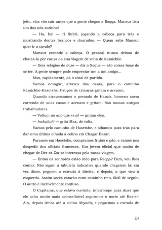 jeito, elas vão cair antes que a gente chegue a Raqqa. Mansur deu
um dos nós sozinho!
     — Ha, ha! — ri Subri, jogando a cabeça para trás e
mostrando dentes brancos e dourados. — Quem sabe Mansur
quer ir a cavalo?
     Mansur esconde a cabeça. O pessoal nunca deixou de
chateá-lo por causa da sua viagem de volta de Kamichlie.
     — Dois relógios de ouro — diz o Xeque — são coisas boas de
se ter. A gente sempre pode emprestar um a um amigo...
     Max, rapidamente, dá o sinal de partida.
     Vamos    devagar,   através   das   casas,   para   o   caminho
Kamichlie-Hasetshe. Grupos de crianças gritam e acenam.
     Quando atravessamos o povoado de Hanzir, homens saem
correndo de suas casas e acenam e gritam. São nossos antigos
trabalhadores.
     — Voltem no ano que vem! — gritam eles.
     — Inshallah! — grita Max, de volta.
     Vamos pelo caminho de Hasetshe, e olhamos para trás para
dar uma última olhada à colina em Chagar Bazar.
     Paramos em Hasetshe, compramos frutas e pão, e vamos nos
despedir dos oficiais franceses. Um jovem oficial que acaba de
chegar de Der-ez-Zor se interessa pela nossa viagem.
     — Então os senhores estão indo para Raqqa? Bem, vou lhes
contar. Não sigam a tabuleta indicativa quando chegarem lá; em
vez disso, peguem a estrada à direita, e depois, a que vira à
esquerda. Assim vocês estarão num caminho reto, fácil de seguir.
O outro é incrivelmente confuso.
     O Capitaine, que estava ouvindo, interrompe para dizer que
ele acha muito mais aconselhável seguirmos o norte até Ras-el-
Ain, depois irmos até a colina Abyadh, e pegarmos a estrada de



                                                                 227
 