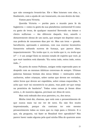 que não conseguiu levantá-las. Ele e Max lutaram com elas, e,
finalmente, com a ajuda de um transeunte, eis-nos dentro do táxi.
      Vamos para Victoria.
      Querida Victoria — portão para o mundo para lá da
Inglaterra — como eu gosto da sua plataforma continental! E como
eu gosto de trens, de qualquer maneira! Sorvendo em êxtase o
cheiro     sulfuroso   —   tão   diferente    daquele,      leve,    amorfo   e
distantemente oleoso de um navio, que sempre me deprime com a
sua profecia de nauseosos dias por vir. Mas um trem — grande,
barulhento, apressado e amistoso, com sua enorme locomotiva
fumacenta      soltando    nuvens      de   fumaça,   que     parece    dizer,
impacientemente: “Eu tenho que ir, eu tenho que ir, eu tenho que
ir!” — é um amigo! Está no mesmo estado de espírito que você, já
que você também está dizendo: “Eu estou indo, estou indo, estou
indo...”
      Na porta do nosso Pullman, amigos estão esperando para se
despedir com as mesmas idióticas conversas de sempre. Ultimas
palavras famosas brotam dos meus lábios — instruções sobre
cachorros, sobre crianças, sobre cartas que devem ser enviadas,
sobre livros que devem ser expedidos, sobre coisas esquecidas, “e
acho que você vai encontrá-lo no piano, mas pode ser que esteja
na prateleira do banheiro”. Todas estas coisas já foram ditas
antes, e, de maneira alguma, precisam ser ditas de novo.
      Max está rodeado dos seus parentes, eu, dos meus.
      Minha irmã diz, chorosa, que está com o pressentimento de
que nunca mais vai me ver de novo. Eu não fico muito
impressionada,         porque    ela    costuma       ter     este     mesmo
pressentimento todas as vezes que eu viajo para o Oriente. E o
que, ela pergunta, vai fazer se Rosalind tiver apendicite? Não
parece haver razão alguma pela qual minha filha de quatorze anos



                                                                              23
 