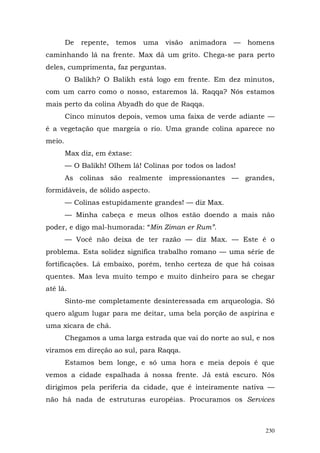 De   repente,   temos   uma   visão animadora   —   homens
caminhando lá na frente. Max dá um grito. Chega-se para perto
deles, cumprimenta, faz perguntas.
        O Balikh? O Balikh está logo em frente. Em dez minutos,
com um carro como o nosso, estaremos lá. Raqqa? Nós estamos
mais perto da colina Abyadh do que de Raqqa.
        Cinco minutos depois, vemos uma faixa de verde adiante —
é a vegetação que margeia o rio. Uma grande colina aparece no
meio.
        Max diz, em êxtase:
        — O Balikh! Olhem lá! Colinas por todos os lados!
        As colinas são realmente impressionantes — grandes,
formidáveis, de sólido aspecto.
        — Colinas estupidamente grandes! — diz Max.
        — Minha cabeça e meus olhos estão doendo a mais não
poder, e digo mal-humorada: “Min Ziman er Rum”.
        — Você não deixa de ter razão — diz Max. — Este é o
problema. Esta solidez significa trabalho romano — uma série de
fortificações. Lá embaixo, porém, tenho certeza de que há coisas
quentes. Mas leva muito tempo e muito dinheiro para se chegar
até lá.
        Sinto-me completamente desinteressada em arqueologia. Só
quero algum lugar para me deitar, uma bela porção de aspirina e
uma xícara de chá.
        Chegamos a uma larga estrada que vai do norte ao sul, e nos
viramos em direção ao sul, para Raqqa.
        Estamos bem longe, e só uma hora e meia depois é que
vemos a cidade espalhada à nossa frente. Já está escuro. Nós
dirigimos pela periferia da cidade, que é inteiramente nativa —
não há nada de estruturas européias. Procuramos os Services



                                                                230
 