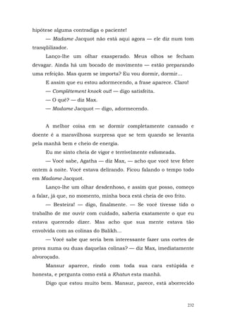 hipótese alguma contradiga o paciente!
     — Madame Jacquot não está aqui agora — ele diz num tom
tranqüilizador.
     Lanço-lhe um olhar exasperado. Meus olhos se fecham
devagar. Ainda há um bocado de movimento — estão preparando
uma refeição. Mas quem se importa? Eu vou dormir, dormir...
     E assim que eu estou adormecendo, a frase aparece. Claro!
     — Complètement knock out! — digo satisfeita.
     — O quê? — diz Max.
     — Madame Jacquot — digo, adormecendo.


     A melhor coisa em se dormir completamente cansado e
doente é a maravilhosa surpresa que se tem quando se levanta
pela manhã bem e cheio de energia.
     Eu me sinto cheia de vigor e terrivelmente esfomeada.
     — Você sabe, Agatha — diz Max, — acho que você teve febre
ontem à noite. Você estava delirando. Ficou falando o tempo todo
em Madame Jacquot.
     Lanço-lhe um olhar desdenhoso, e assim que posso, começo
a falar, já que, no momento, minha boca está cheia de ovo frito.
     — Besteira! — digo, finalmente. — Se você tivesse tido o
trabalho de me ouvir com cuidado, saberia exatamente o que eu
estava querendo dizer. Mas acho que sua mente estava tão
envolvida com as colinas do Balikh...
     — Você sabe que seria bem interessante fazer uns cortes de
prova numa ou duas daquelas colinas? — diz Max, imediatamente
alvoroçado.
     Mansur aparece, rindo com toda sua cara estúpida e
honesta, e pergunta como está a Khatun esta manhã.
     Digo que estou muito bem. Mansur, parece, está aborrecido



                                                                   232
 