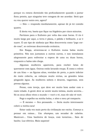 porque eu estava dormindo tão profundamente quando o jantar
ficou pronto, que ninguém teve coragem de me acordar. Será que
eu vou querer outro ovo, agora?
     — Sim — respondo imediatamente, apesar de já ter comido
quatro.
     E desta vez, basta que fique na frigideira por cinco minutos.
     Partimos para o Eufrates por volta das onze horas. O rio é
muito largo por aqui, a terra é plana, e pálida e brilhante, o ar é
suave. É um tipo de sinfonia que Max descreveria como “jogo cor-
de-rosa”, se estivesse descrevendo cerâmica.
     Em Raqqa, atravessa-se o Eufrates numa balsa muito
primitiva. Nós nos juntamos a outros carros, e nos instalamos
alegremente para enfrentar a espera de uma ou duas horas,
enquanto a balsa não chega.
     Algumas     mulheres   aparecem,    para   encher   latas   de
querosene com água. Outras estão lavando roupa. É como o relevo
de um friso — as figuras altas, vestidas de preto, a parte inferior
do rosto coberta, as cabeças muito eretas, as grandes latas
pingando água. Ás mulheres sobem e descem, vagarosas, sem
pressa alguma.
     Penso, com inveja, que deve ser muito bom andar com o
rosto velado. A gente deve se sentir muito íntima, muito secreta...
Só os seus olhos vêem o mundo — você o vê, mas ele não vê você.
     Pego o espelho na minha bolsa, e abro o meu pó compacto.
     — É mesmo — fico pensando. — Seria muito interessante
cobrir a minha cara!
     Estar cada vez mais perto da civilização me excita. Começo a
pensar em coisas... Um shampoo, um secador de cabelos.
Manicure... Uma banheira de louça, com torneiras... Sais de
banho. Luz elétrica. Mais sapatos!



                                                                 233
 