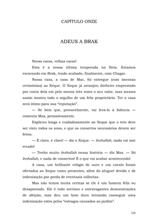 CAPÍTULO ONZE



                      ADEUS A BRAK



      Novas caras, velhas caras!
      Esta é a nossa última temporada na Síria. Estamos
escavando em Brak, tendo acabado, finalmente, com Chagar.
      Nossa casa, a casa de Mac, foi entregue (com imensas
cerimônias) ao Xeque. O Xeque já arranjou dinheiro emprestado
por conta dela em pelo menos três vezes o seu valor, mas mesmo
assim mostra todo o orgulho de um feliz proprietário. Ter a casa
será ótimo para sua “reputação”.
      — Se bem que, provavelmente, vai levá-lo à falência —
comenta Max, pensativamente.
      Explicou longa e cuidadosamente ao Xeque que o teto deve
ser visto todos os anos, e que os consertos necessários devem ser
feitos.
      — É claro, é claro! — diz o Xeque. — Inshallah, nada vai sair
errado!
      — Tenho muito Inshallah nessa história — diz Max. — Só
Inshallah, e nada de consertos! É o que vai acabar acontecendo!
      A casa, um brilhante relógio de ouro e um cavalo foram
ofertados ao Xeque como presentes, além do aluguel devido e de
indenização por perda de eventuais colheitas.
      Mas não temos muita certeza se ele é um homem feliz ou
desapontado. Ele é todo sorrisos e extravagantes demonstrações
de afeição, mas deu um bom duro tentando conseguir uma
indenização extra pelos “estragos causados ao jardim”.


                                                                  236
 