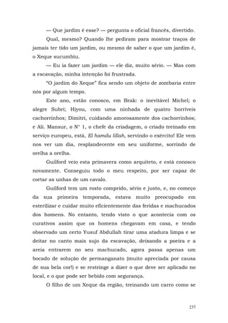 — Que jardim é esse? — pergunta o oficial francês, divertido.
     Qual, mesmo? Quando lhe pediram para mostrar traços de
jamais ter tido um jardim, ou mesmo de saber o que um jardim é,
o Xeque sucumbiu.
     — Eu ia fazer um jardim — ele diz, muito sério. — Mas com
a escavação, minha intenção foi frustrada.
     “O jardim do Xeque” fica sendo um objeto de zombaria entre
nós por algum tempo.
     Este ano, estão conosco, em Brak: o inevitável Michel; o
alegre Subri; Hiyou, com uma ninhada de quatro horríveis
cachorrinhos; Dimitri, cuidando amorosamente dos cachorrinhos;
e Ali. Mansur, o N° 1, o chefe da criadagem, o criado treinado em
serviço europeu, está, El hamdu lillah, servindo o exército! Ele vem
nos ver um dia, resplandecente em seu uniforme, sorrindo de
orelha a orelha.
     Guilford veio esta primavera como arquiteto, e está conosco
novamente. Conseguiu todo o meu respeito, por ser capaz de
cortar as unhas de um cavalo.
     Guilford tem um rosto comprido, sério e justo, e, no começo
da sua primeira temporada, estava muito preocupado em
esterilizar e cuidar muito eficientemente das feridas e machucados
dos homens. No entanto, tendo visto o que acontecia com os
curativos assim que os homens chegavam em casa, e tendo
observado um certo Yusuf Abdullah tirar uma atadura limpa e se
deitar no canto mais sujo da escavação, deixando a poeira e a
areia entrarem no seu machucado, agora passa apenas um
bocado de solução de permanganato (muito apreciada por causa
de sua bela cor!) e se restringe a dizer o que deve ser aplicado no
local, e o que pode ser bebido com segurança.
     O filho de um Xeque da região, treinando um carro como se



                                                                 237
 