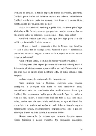 treinam os cavalos, e tendo capotado numa depressão, procurou
Guilford para tratar um imenso buraco na cabeça. Horrorizado,
Guilford encheu-o, mais ou menos, com iodo, e o rapaz ficou
cambaleando por lá, gemendo de dor.
     — Ah — sussurrou assim que pôde falar. — Isso é puro fogo!
Muito bom. No futuro, sempre que precisar, venho ver o senhor —
não quero saber de médicos. Isso mesmo — fogo, para valer!
     Guilford insiste com Max para que lhe diga para ir a um
médico pois a ferida é séria, mesmo.
     — O quê — isso? — pergunta o filho do Xeque, com desdém.
— Isso é uma dor de cabeça à-toa. Gozado é que — acrescenta,
pensativo, — se eu seguro o meu nariz e sopro — assim — sai
cuspe pelo buraco!
     Guilford fica verde, e o filho do Xeque vai embora, rindo.
     Volta quatro dias depois para um tratamento subseqüente. A
ferida está cicatrizando com uma rapidez incrível. Fica muito triste
por que não se aplica mais nenhum iodo, só uma solução para
limpeza.
     — Isso não arde nada — ele diz, descontente.
     Uma     mulher   vem    a    Guilford    trazendo   uma   criança
barriguda,   e   qualquer   que   fosse   o   mal   verdadeiro,   ficou
maravilhada com os resultados dos medicamentos leves que
Guilford lhe prescreveu. Volta para abençoá-lo “por ter salvo a
vida do meu filho”, e acrescenta que ele terá a sua filha mais
velha, assim que ela tiver idade suficiente; ao que Guilford fica
vermelho, e a mulher vai embora, rindo feliz, e fazendo alguns
comentários finais, absolutamente impublicáveis. Não é preciso
dizer que é uma mulher curda, e não uma árabe!
     Nessa escavação de outono que estamos fazendo agora,
vamos terminar o nosso trabalho. Na primavera acabamos



                                                                    238
 