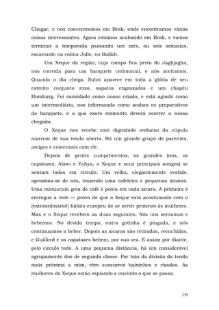 Chagar, e nos concentramos em Brak, onde encontramos várias
coisas interessantes. Agora estamos acabando em Brak, e vamos
terminar a temporada passando um mês, ou seis semanas,
escavando na colina Jidle, no Balikh.
      Um Xeque da região, cujo campo fica perto do Jaghjagha,
nos convida para um banquete cerimonial, e nós aceitamos.
Quando o dia chega, Subri aparece em toda a glória de seu
estreito   conjunto   roxo,   sapatos   engraxados   e   um   chapéu
Homburg. Foi convidado como nosso criado, e está agindo como
um intermediário, nos informando como andam os preparativos
do banquete, e a que exato momento deverá ocorrer a nossa
chegada.
      O Xeque nos recebe com dignidade embaixo da cúpula
marrom de sua tenda aberta. Há um grande grupo de parentes,
amigos e comensais com ele.
      Depois de gentis cumprimentos, os grandes (nós, os
capatazes, Alawi e Yahya, o Xeque e seus principais amigos) se
sentam todos em círculo. Um velho, elegantemente vestido,
aproxima-se de nós, trazendo uma cafeteira e pequenas xícaras.
Uma minúscula gota de café é posta em cada xícara. A primeira é
entregue a mim — prova de que o Xeque está acostumado com o
(extraordinário!) hábito europeu de se servir primeiro às mulheres.
Max e o Xeque recebem as duas seguintes. Nós nos sentamos e
bebemos. No devido tempo, outra gotinha é pingada, e nós
continuamos a beber. Depois as xícaras são retiradas, reenchidas,
e Guilford e os capatazes bebem, por sua vez. E assim por diante,
pelo círculo todo. A uma pequena distância, há um considerável
agrupamento dos de segunda classe. Por trás da divisão da tenda
mais próxima a mim, vêm sussurros baixinhos e risadas. As
mulheres do Xeque estão espiando e ouvindo o que se passa.



                                                                 239
 