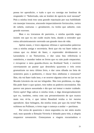 possa ter apendicite, e tudo o que eu consigo me lembrar de
responder é: “Sobretudo, não se lembre de operá-la você mesma!”
Pois a minha irmã tem uma grande reputação por sua habilidade
em manejar tesouras, atacando imparcialmente furúnculos, cortes
de cabelo, costuras — geralmente, eu tenho que admitir, com
grande sucesso.
     Max e eu trocamos de parentes, e minha querida sogra
insiste em que eu me cuide muito bem, dando a entender que
estou altruisticamente correndo um grande risco de vida.
     Apitos soam, e troco algumas últimas e apressadas palavras
com a minha amiga e secretária. Será que ela vai fazer todas as
coisas que eu deixei de fazer, e repreender devidamente a
Lavandaria e os Tintureiros, e dar uma boa referência à
cozinheira, e mandar todos os livros que eu não pude empacotar,
e recuperar o meu guarda-chuva na Scotland Yard, e escrever
corretamente ao pastor que descobriu quarenta e três erros
gramaticais no meu último livro, e dar uma olhada na lista de
sementes para o jardineiro, e riscar fora abóboras e cenouras?
Sim, ela vai fazer tudo isso, e se ocorrer alguma crise no Lar ou no
Mundo Literário ela vai me telegrafar. Não tem problema, eu digo.
Ela pode fazer o que quiser, tem todos os poderes necessários. Ela
parece um pouco assustada e diz que vai tomar o maior cuidado.
Outro apito! Digo adeus à minha irmã, e digo desesperadamente
que eu, também, estou com um pressentimento de que nunca
mais vou vê-la, e que talvez Rosalind venha a ter mesmo
apendicite. Que bobagem, diz minha irmã; por que ela teria? Nós
subimos no Pullman, o trem ruge e começa a andar — partimos.
     Por cerca de quarenta e cinco segundos eu me sinto muito
mal, mas quando a Estação Victoria é deixada para trás, a alegria
reaparece novamente. Começamos a viagem encantadora e



                                                                  24
 