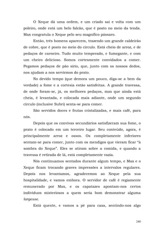 O Xeque dá uma ordem, e um criado sai e volta com um
poleiro, onde está um belo falcão, que é posto no meio da tenda.
Max congratula o Xeque pelo seu magnífico pássaro.
       Então, três homens aparecem, trazendo um grande caldeirão
de cobre, que é posto no meio do círculo. Está cheio de arroz, e de
pedaços de carneiro. Tudo muito temperado, e fumegante, e com
um cheiro delicioso. Somos cortesmente convidados a comer.
Pegamos pedaços de pão sírio, que, junto com os nossos dedos,
nos ajudam a nos servirmos do prato.
       No devido tempo (que demora um pouco, diga-se a bem da
verdade) a fome e a cortesia estão satisfeitas. A grande travessa,
de onde foram-se, já, os melhores pedaços, mas que ainda está
cheia, é levantada, e colocada mais adiante, onde um segundo
círculo (inclusive Subri) senta-se para comer.
       São servidos doces e frutas cristalizadas, e mais café, para
nós.
       Depois que os convivas secundários satisfizeram sua fome, o
prato é colocado em um terceiro lugar. Seu conteúdo, agora, é
principalmente      arroz   e   ossos.   Os   completamente    inferiores
sentam-se para comer, junto com os mendigos que vieram ficar “à
sombra do Xeque”. Eles se atiram sobre a comida, e quando a
travessa é retirada de lá, está completamente vazia.
       Nós continuamos sentados durante algum tempo, e Max e o
Xeque ficam trocando graves impressões a intervalos regulares.
Depois      nos   levantamos,       agradecemos   ao   Xeque   pela   sua
hospitalidade, e vamos embora. O servidor de café é regiamente
remunerado por        Max,      e   os capatazes apontam-nos certos
indivíduos misteriosos a quem seria bom demonstrar alguma
largesse.
       Está quente, e vamos a pé para casa, sentindo-nos algo



                                                                      240
 