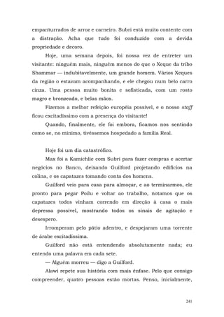 empanturrados de arroz e carneiro. Subri está muito contente com
a distração. Acha que      tudo foi conduzido com      a devida
propriedade e decoro.
     Hoje, uma semana depois, foi nossa vez de entreter um
visitante: ninguém mais, ninguém menos do que o Xeque da tribo
Shammar — indubitavelmente, um grande homem. Vários Xeques
da região o estavam acompanhando, e ele chegou num belo carro
cinza. Uma pessoa muito bonita e sofisticada, com um rosto
magro e bronzeado, e belas mãos.
     Fizemos a melhor refeição européia possível, e o nosso staff
ficou excitadíssimo com a presença do visitante!
     Quando, finalmente, ele foi embora, ficamos nos sentindo
como se, no mínimo, tivéssemos hospedado a família Real.


     Hoje foi um dia catastrófico.
     Max foi a Kamichlie com Subri para fazer compras e acertar
negócios no Banco, deixando Guilford projetando edifícios na
colina, e os capatazes tomando conta dos homens.
     Guilford veio para casa para almoçar, e ao terminarmos, ele
pronto para pegar Poilu e voltar ao trabalho, notamos que os
capatazes todos vinham correndo em direção à casa o mais
depressa possível, mostrando todos os sinais de agitação e
desespero.
     Irromperam pelo pátio adentro, e despejaram uma torrente
de árabe excitadíssima.
     Guilford não está entendendo absolutamente nada; eu
entendo uma palavra em cada sete.
     — Alguém morreu — digo a Guilford.
     Alawi repete sua história com mais ênfase. Pelo que consigo
compreender, quatro pessoas estão mortas. Penso, inicialmente,



                                                              241
 