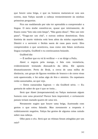 que houve uma briga, e que os homens mataram-se uns aos
outros, mas Yahya sacode a cabeça veementemente às minhas
primeiras perguntas.
        Fico me maldizendo por não ter aprendido a compreender a
língua. O meu árabe constitui-se, quase que inteiramente, de
frases como “Isto não está limpo”, “Não gosto disso”, “Não use este
pano”, “Traga-me um chá”, e outras ordens domésticas. Esta
história de morte violenta está bem além da minha capacidade.
Dimitri e o servente e Serkis saem de casa para ouvir. Eles
compreendem o que aconteceu, mas como não falam nenhuma
língua européia, Guilford e eu continuamos boiando.
        Guilford diz:
        — É melhor que eu vá lá verificar — e se dirige a Poilu.
        Alawi   o   segura   pela   manga,    e   fala   com    veemência,
evidentemente       tentando    dissuadi-lo   da    idéia.     Ele   aponta
dramaticamente. Perto de Brak, a cerca de uma milha de
distância, um grupo de figuras vestidas de branco e de cores vivas
está aparecendo, e há nelas algo de feio e sinistro. Os capatazes
estão assustados, ao que vejo.
        — Estes camaradas fugiram — diz Guilford sério. — Eu
gostaria de saber de que é que se trata...
        Será que Alawi (temperamental) ou Yahya mataram algum
homem com uma picareta? Parece bem improvável, e certamente
jamais teriam matado quatro de uma vez.
        Novamente sugiro que houve uma briga, ilustrando com
gestos o que estou falando. Mas novamente a resposta é
enfaticamente negativa. Yahya faz gestos de alguma coisa caindo
sobre sua cabeça.
        Olho para o céu. Será que as vítimas foram atingidas por um
raio?



                                                                        242
 