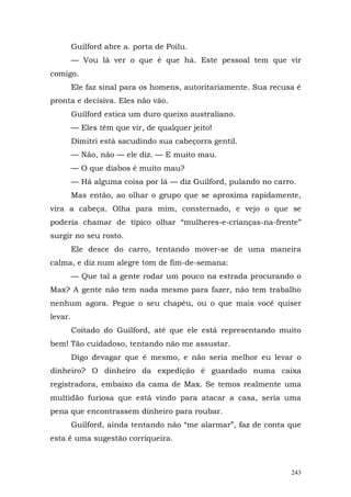 Guilford abre a. porta de Poilu.
         — Vou lá ver o que é que há. Este pessoal tem que vir
comigo.
         Ele faz sinal para os homens, autoritariamente. Sua recusa é
pronta e decisiva. Eles não vão.
         Guilford estica um duro queixo australiano.
         — Eles têm que vir, de qualquer jeito!
         Dimitri está sacudindo sua cabeçorra gentil.
         — Não, não — ele diz. — E muito mau.
         — O que diabos é muito mau?
         — Há alguma coisa por lá — diz Guilford, pulando no carro.
         Mas então, ao olhar o grupo que se aproxima rapidamente,
vira a cabeça. Olha para mim, consternado, e vejo o que se
poderia chamar de típico olhar “mulheres-e-crianças-na-frente”
surgir no seu rosto.
         Ele desce do carro, tentando mover-se de uma maneira
calma, e diz num alegre tom de fim-de-semana:
         — Que tal a gente rodar um pouco na estrada procurando o
Max? A gente não tem nada mesmo para fazer, não tem trabalho
nenhum agora. Pegue o seu chapéu, ou o que mais você quiser
levar.
         Coitado do Guilford, até que ele está representando muito
bem! Tão cuidadoso, tentando não me assustar.
         Digo devagar que é mesmo, e não seria melhor eu levar o
dinheiro? O dinheiro da expedição é guardado numa caixa
registradora, embaixo da cama de Max. Se temos realmente uma
multidão furiosa que está vindo para atacar a casa, seria uma
pena que encontrassem dinheiro para roubar.
         Guilford, ainda tentando não “me alarmar”, faz de conta que
esta é uma sugestão corriqueira.



                                                                  243
 
