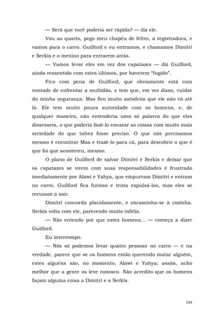 — Será que você poderia ser rápida? — diz ele.
     Vou ao quarto, pego meu chapéu de feltro, a registradora, e
vamos para o carro. Guilford e eu entramos, e chamamos Dimitri
e Serkis e o menino para entrarem atrás.
     — Vamos levar eles em vez dos capatazes — diz Guilford,
ainda ressentido com estes últimos, por haverem “fugido”.
     Fico com pena de Guilford, que obviamente está com
vontade de enfrentar a multidão, e tem que, em vez disso, cuidar
da minha segurança. Mas fico muito satisfeita que ele não vá até
lá. Ele tem muito pouca autoridade com os homens, e, de
qualquer maneira, não entenderia uma só palavra do que eles
dissessem, o que poderia fazê-lo encarar as coisas com muito mais
seriedade do que talvez fosse preciso. O que nós precisamos
mesmo é encontrar Max e trazê-lo para cá, para descobrir o que é
que foi que aconteceu, mesmo.
     O plano de Guilford de salvar Dimitri e Serkis e deixar que
os capatazes se virem com suas responsabilidades é frustrado
imediatamente por Alawi e Yahya, que empurram Dimitri e entram
no carro. Guilford fica furioso e tenta expulsá-los, mas eles se
recusam a sair.
     Dimitri concorda placidamente, e encaminha-se à cozinha.
Serkis volta com ele, parecendo muito infeliz.
     — Não entendo por que estes homens... — começa a dizer
Guilford.
     Eu interrompo.
     — Nós só podemos levar quatro pessoas no carro — e na
verdade, parece que se os homens estão querendo matar alguém,
estes alguéns são, no momento, Alawi e Yahya; assim, acho
melhor que a gente os leve conosco. Não acredito que os homens
façam alguma coisa a Dimitri e a Serkis.



                                                              244
 
